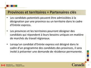 • Les candidats potentiels peuvent être admissibles à la 
désignation par une province ou un territoire dans le cadre 
d’Entrée express. 
• Les provinces et les territoires pourront désigner des 
candidats qui répondent à leurs besoins uniques en matière 
de marchés du travail régionaux. 
• Lorsqu’un candidat d’Entrée express est désigné dans le 
cadre d’un programme des candidats des provinces, il sera 
invité à présenter une demande de résidence permanente. 
13 
Provinces et territoires = Partenaires clés 
 