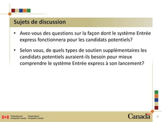 • Avez-vous des questions sur la façon dont le système Entrée 
express fonctionnera pour les candidats potentiels? 
• Selon vous, de quels types de soutien supplémentaires les 
candidats potentiels auraient-ils besoin pour mieux 
comprendre le système Entrée express à son lancement? 
16 
Sujets de discussion 
