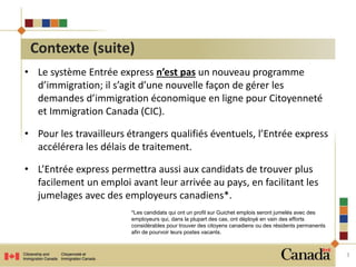 • Le système Entrée express n’est pas un nouveau programme 
d’immigration; il s’agit d’une nouvelle façon de gérer les 
demandes d’immigration économique en ligne pour Citoyenneté 
et Immigration Canada (CIC). 
• Pour les travailleurs étrangers qualifiés éventuels, l’Entrée express 
accélérera les délais de traitement. 
• L’Entrée express permettra aussi aux candidats de trouver plus 
facilement un emploi avant leur arrivée au pays, en facilitant les 
jumelages avec des employeurs canadiens*. 
3 
Contexte (suite) 
*Les candidats qui ont un profil sur Guichet emplois seront jumelés avec des 
employeurs qui, dans la plupart des cas, ont déployé en vain des efforts 
considérables pour trouver des citoyens canadiens ou des résidents permanents 
afin de pourvoir leurs postes vacants. 
 