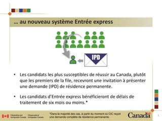 • Les candidats les plus susceptibles de réussir au Canada, plutôt 
que les premiers de la file, recevront une invitation à présenter 
une demande (IPD) de résidence permanente. 
• Les candidats d’Entrée express bénéficieront de délais de 
traitement de six mois ou moins.* 
5 
… au nouveau système Entrée express 
*Dans la majorité des cas, à partir du moment où CIC reçoit 
une demande complète de résidence permanente. 
 