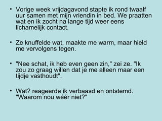 Vorige week vrijdagavond stapte ik rond twaalf uur samen met mijn vriendin in bed. We praatten wat en ik zocht na lange tijd weer eens  lichamelijk contact.  Ze knuffelde wat, maakte me warm, maar hield me vervolgens tegen.  "Nee schat, ik heb even geen zin," zei ze. "Ik zou zo graag willen dat je me alleen maar een tijdje vasthoudt".  Wat? reageerde ik verbaasd en ontstemd. "Waarom nou wéér niet?"  