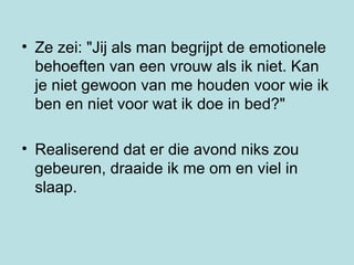 Ze zei: "Jij als man begrijpt de emotionele behoeften van een vrouw als ik niet. Kan je niet gewoon van me houden voor wie ik ben en niet voor wat ik doe in bed?"  Realiserend dat er die avond niks zou  gebeuren, draaide ik me om en viel in slaap.  