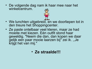 De volgende dag nam ik haar mee naar het winkelcentrum.  We lunchten uitgebreid, en we doorliepen tot in den treure het Shoppingcenter.  Ze paste ontelbaar veel kleren, maar ze had moeite met kiezen. Eén outfit stond haar geweldig. "Neem die dan, dan kopen we daar gelijk een paar mooie laarzen bij" zei ik. ,,Je krijgt het van mij."  Ze straalde!!! 