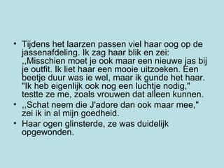 Tijdens het laarzen passen viel haar oog op de  jassenafdeling. Ik zag haar blik en zei: ,,Misschien moet je ook maar een nieuwe jas bij je outfit. Ik liet haar een mooie uitzoeken. Een beetje duur was ie wel, maar ik gunde het haar. "Ik heb eigenlijk ook nog een luchtje nodig," testte ze me, zoals vrouwen dat alleen kunnen.  ,,Schat neem die J'adore dan ook maar mee," zei ik in al mijn goedheid.  Haar ogen glinsterde, ze was duidelijk opgewonden. 