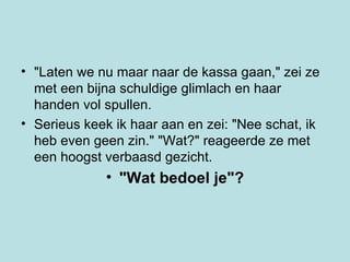 "Laten we nu maar naar de kassa gaan," zei ze met een bijna schuldige glimlach en haar handen vol spullen.  Serieus keek ik haar aan en zei: "Nee schat, ik heb even geen zin." "Wat?" reageerde ze met een hoogst verbaasd gezicht.  "Wat bedoel je"? 