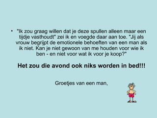 "Ik zou graag willen dat je deze spullen alleen maar een tijdje vasthoudt" zei ik en voegde daar aan toe. "Jij als vrouw begrijpt de emotionele behoeften van een man als ik niet. Kan je niet gewoon van me houden voor wie ik ben - en niet voor wat ik voor je koop?" Het zou die avond ook niks worden in bed!!! Groetjes van een man,   