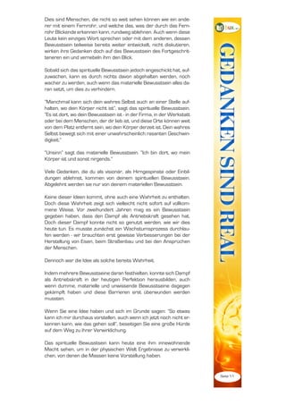 Dies sind Menschen, die nicht so weit sehen können wie ein ande-
rer mit einem Fernrohr, und welche das, was der durch das Fern-
rohr Blickende erkennen kann, rundweg ablehnen. Auch wenn diese
Leute kein einziges Wort sprechen oder mit dem anderen, dessen
Bewusstsein teilweise bereits weiter entwickelt, nicht diskutieren,
wirken ihre Gedanken doch auf das Bewusstsein des Fortgeschrit-
teneren ein und vernebeln ihm den Blick.

Sobald sich das spirituelle Bewusstsein jedoch angeschickt hat, auf-
zuwachen, kann es durch nichts davon abgehalten werden, noch
wacher zu werden, auch wenn das materielle Bewusstsein alles da-
ran setzt, um dies zu verhindern.

“Manchmal kann sich dein wahres Selbst auch an einer Stelle auf-
halten, wo dein Körper nicht ist”, sagt das spirituelle Bewusstsein.
“Es ist dort, wo dein Bewusstsein ist - in der Firma, in der Werkstatt
oder bei dem Menschen, der dir lieb ist, und diese Orte können weit
von dem Platz entfernt sein, wo dein Körper derzeit ist. Dein wahres
Selbst bewegt sich mit einer unwahrscheinlich rasanten Geschwin-
digkeit.”

“Unsinn” sagt das materielle Bewusstsein. “Ich bin dort, wo mein
Körper ist und sonst nirgends.”

Viele Gedanken, die du als visionär, als Hirngespinste oder Einbil-
dungen ablehnst, kommen von deinem spirituellen Bewusstsein.
Abgelehnt werden sie nur von deinem materiellen Bewusstsein.

Keine dieser Ideen kommt, ohne auch eine Wahrheit zu enthalten.
Doch diese Wahrheit zeigt sich vielleicht nicht sofort auf vollkom-
mene Weise. Vor zweihundert Jahren mag es ein Bewusstsein
gegeben haben, dass den Dampf als Antriebskraft gesehen hat.
Doch dieser Dampf konnte nicht so genutzt werden, wie wir dies
heute tun. Es musste zunächst ein Wachstumsprozess durchlau-
fen werden - wir brauchten erst gewisse Verbesserungen bei der
Herstellung von Eisen, beim Straßenbau und bei den Ansprüchen
der Menschen.

Dennoch war die Idee als solche bereits Wahrheit.

Indem mehrere Bewusstseine daran festhielten, konnte sich Dampf
als Antriebskraft in der heutigen Perfektion herausbilden, auch
wenn dumme, materielle und unwissende Bewusstseine dagegen
gekämpft haben und diese Barrieren erst überwunden werden
mussten.

Wenn Sie eine Idee haben und sich im Grunde sagen: “So etwas
kann ich mir durchaus vorstellen, auch wenn ich jetzt noch nicht er-
kennen kann, wie das gehen soll”, beseitigen Sie eine große Hürde
auf dem Weg zu ihrer Verwirklichung.

Das spirituelle Bewusstsein kann heute eine ihm innewohnende
Macht sehen, um in der physischen Welt Ergebnisse zu verwirkli-
chen, von denen die Massen keine Vorstellung haben.


                                                                         Seite 11
 