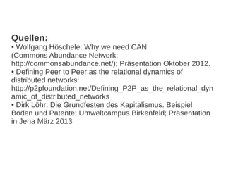 Quellen:
● Wolfgang Höschele: Why we need CAN
(Commons Abundance Network;
http://commonsabundance.net/); Präsentation Oktober 2012.
● Defining Peer to Peer as the relational dynamics of
distributed networks:
http://p2pfoundation.net/Defining_P2P_as_the_relational_dyn
amic_of_distributed_networks
● Dirk Löhr: Die Grundfesten des Kapitalismus. Beispiel
Boden und Patente; Umweltcampus Birkenfeld; Präsentation
in Jena März 2013
 