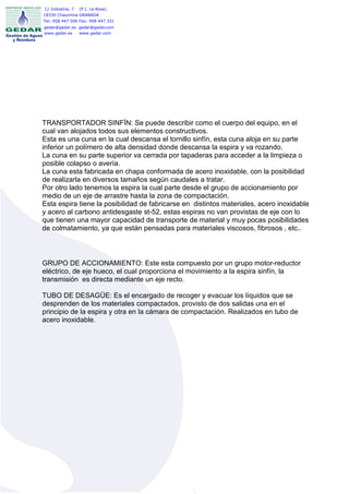 C/ Industria, 7   (P.I. La Rosa)
18330 Chauchina GRANADA
Tel: 958 447 506 Fax: 958 447 331
gedar@gedar.es gedar@gedar.com
www.gedar.es   www.gedar.com




TRANSPORTADOR SINFÍN: Se puede describir como el cuerpo del equipo, en el
cual van alojados todos sus elementos constructivos.
Esta es una cuna en la cual descansa el tornillo sinfín, esta cuna aloja en su parte
inferior un polímero de alta densidad donde descansa la espira y va rozando.
La cuna en su parte superior va cerrada por tapaderas para acceder a la limpieza o
posible colapso o avería.
La cuna esta fabricada en chapa conformada de acero inoxidable, con la posibilidad
de realizarla en diversos tamaños según caudales a tratar.
Por otro lado tenemos la espira la cual parte desde el grupo de accionamiento por
medio de un eje de arrastre hasta la zona de compactación.
Esta espira tiene la posibilidad de fabricarse en distintos materiales, acero inoxidable
y acero al carbono antidesgaste st-52, estas espiras no van provistas de eje con lo
que tienen una mayor capacidad de transporte de material y muy pocas posibilidades
de colmatamiento, ya que están pensadas para materiales viscosos, fibrosos , etc..



GRUPO DE ACCIONAMIENTO: Este esta compuesto por un grupo motor-reductor
eléctrico, de eje hueco, el cual proporciona el movimiento a la espira sinfín, la
transmisión es directa mediante un eje recto.

TUBO DE DESAGÜE: Es el encargado de recoger y evacuar los líquidos que se
desprenden de los materiales compactados, provisto de dos salidas una en el
principio de la espira y otra en la cámara de compactación. Realizados en tubo de
acero inoxidable.
 