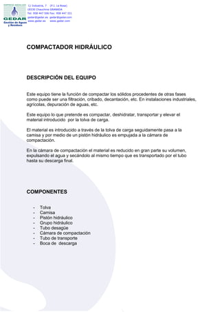 C/ Industria, 7   (P.I. La Rosa)
18330 Chauchina GRANADA
Tel: 958 447 506 Fax: 958 447 331
gedar@gedar.es gedar@gedar.com
www.gedar.es   www.gedar.com




COMPACTADOR HIDRÁULICO




DESCRIPCIÓN DEL EQUIPO


Este equipo tiene la función de compactar los sólidos procedentes de otras fases
como puede ser una filtración, cribado, decantación, etc. En instalaciones industriales,
agrícolas, depuración de aguas, etc.

Este equipo lo que pretende es compactar, deshidratar, transportar y elevar el
material introducido por la tolva de carga.

El material es introducido a través de la tolva de carga seguidamente pasa a la
camisa y por medio de un pistón hidráulico es empujada a la cámara de
compactación.

En la cámara de compactación el material es reducido en gran parte su volumen,
expulsando el agua y secándolo al mismo tiempo que es transportado por el tubo
hasta su descarga final.




COMPONENTES

    -    Tolva
    -    Camisa
    -    Pistón hidráulico
    -    Grupo hidráulico
    -    Tubo desagüe
    -    Cámara de compactación
    -    Tubo de transporte
    -    Boca de descarga
 