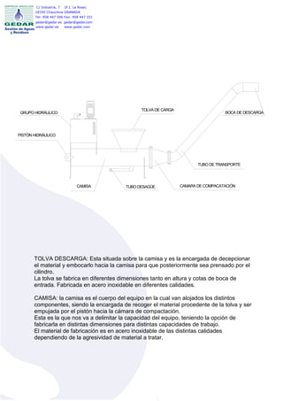 C/ Industria, 7   (P.I. La Rosa)
       18330 Chauchina GRANADA
       Tel: 958 447 506 Fax: 958 447 331
       gedar@gedar.es gedar@gedar.com
       www.gedar.es   www.gedar.com




                                                 TOLVA DE CARGA
 GRUPO HIDRÁULICO                                                                   BOCA DE DESCARGA




PISTÓN HIDRÁULICO




                                                                         TUBO DE TRANSPORTE




                                 CAMISA    TUBO DESAGÜE           CAMARA DE COMPACATACIÓN




       TOLVA DESCARGA: Esta situada sobre la camisa y es la encargada de decepcionar
       el material y embocarlo hacia la camisa para que posteriormente sea prensado por el
       cilindro.
       La tolva se fabrica en diferentes dimensiones tanto en altura y cotas de boca de
       entrada. Fabricada en acero inoxidable en diferentes calidades.

       CAMISA: la camisa es el cuerpo del equipo en la cual van alojados los distintos
       componentes, siendo la encargada de recoger el material procedente de la tolva y ser
       empujada por el pistón hacia la cámara de compactación.
       Esta es la que nos va a delimitar la capacidad del equipo, teniendo la opción de
       fabricarla en distintas dimensiones para distintas capacidades de trabajo.
       El material de fabricación es en acero inoxidable de las distintas calidades
       dependiendo de la agresividad de material a tratar.
 