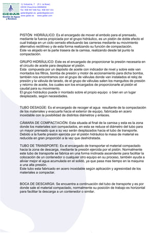 C/ Industria, 7   (P.I. La Rosa)
18330 Chauchina GRANADA
Tel: 958 447 506 Fax: 958 447 331
gedar@gedar.es gedar@gedar.com
www.gedar.es   www.gedar.com




PISTÓN HIDRÁULICO: Es el encargado de mover el embolo para el prensado,
mediante la fuerza propiciada por el grupo hidráulico, es un pistón de doble efecto el
cual trabaja en un ciclo cerrado efectuando las carreras mediante su movimiento
alternativo rectilíneo y de esta forma realizando su función de compactación.
Este va alojado en la parte trasera de la camisa, realizando desde tal punto la
compactación.

GRUPO HIDRÁULICO: Este es el encargado de proporcionar la presión necesaria en
el circuito de aceite para desplazar el pistón.
Esta compuesta por un depósito de aceite con indicador de nivel y sobre este van
montados los filtros, bomba de presión y motor de accionamiento para dicha bomba,
también nos encontramos con el grupo de válvulas donde van instalados el reloj de
presión y la válvula de tarado, de el grupo de válvulas salen los manguitos de presión
y retorno de aceite, los cuales son los encargados de proporcionarle al pistón el
caudal para su movimiento.
El grupo hidráulico puede ir montado sobre el propio equipo o bien en un lugar
desplazado, según necesidades.


TUBO DESAGÜE: Es el encargado de recoger el agua resultante de la compactación
de los materiales y evacuarla hacia el exterior de equipo, fabricada en acero
inoxidable con la posibilidad de distintos diámetros y enlaces.

CÁMARA DE COMPACTACIÓN: Esta situada al final de la camisa y esta es la zona
donde los materiales son compactados, en esta se reduce el diámetro del tubo para
un mayor prensado que a su vez serán desplazados hacia el tubo de transporte.
Debido a la fuerte presión ejercida por el pistón hidráulico la masa de material es
reducida en gran proporción a la vez que deshidratada.

TUBO DE TRANSPORTE: Es el encargado de transportar el material compactado
hacia la zona de descarga, mediante la presión ejercida por el pistón. Normalmente
este tubo de transporte se fabrica en una forma inclinada ascendente para facilitar la
colocación de un contenedor o cualquier otro equipo en su proceso, también ayuda a
aliviar mejor el agua acumulada en el solidó, ya que pasa mas tiempo en la maquina
a una alta presión.
Este tubo esta fabricado en acero inoxidable según aplicación y agresividad de los
materiales a compactar.


BOCA DE DESCARGA: Se encuentra a continuación del tubo de transporte y es por
donde sale el material compactado, normalmente su posición de trabajo es horizontal
para facilitar la descarga a un contenedor o similar.
 