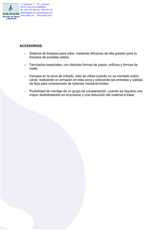 C/ Industria, 7   (P.I. La Rosa)
18330 Chauchina GRANADA
Tel: 958 447 506 Fax: 958 447 331
gedar@gedar.es gedar@gedar.com
www.gedar.es   www.gedar.com




ACCESORIOS:

    -    Sistema de limpieza para criba, mediante difusores de alta presión para la
         limpieza de posibles restos.

    -    Tamizados especiales, con distintas formas de pasos, orificios y formas de
         malla.

    -    Carcasa en la zona de cribado, esto se utiliza cuando no va montado sobre
         canal, realizando un armazón en esta zona y colocando las entradas y salidas
         de flujo para conexionado de tuberías mediante bridas.

    -    Posibilidad de montaje de un grupo de compactación, cuando se requiere una
         mayor deshidratación en el proceso y una reducción del material a tratar.
 