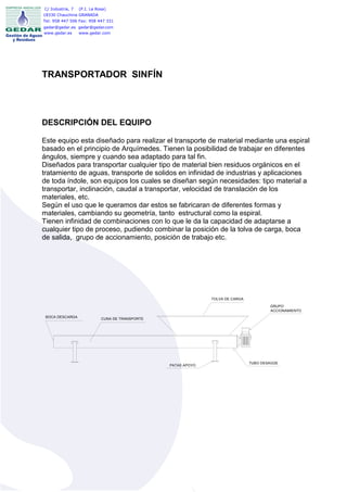 C/ Industria, 7   (P.I. La Rosa)
18330 Chauchina GRANADA
Tel: 958 447 506 Fax: 958 447 331
gedar@gedar.es gedar@gedar.com
www.gedar.es   www.gedar.com




TRANSPORTADOR SINFÍN




DESCRIPCIÓN DEL EQUIPO

Este equipo esta diseñado para realizar el transporte de material mediante una espiral
basado en el principio de Arquímedes. Tienen la posibilidad de trabajar en diferentes
ángulos, siempre y cuando sea adaptado para tal fin.
Diseñados para transportar cualquier tipo de material bien residuos orgánicos en el
tratamiento de aguas, transporte de solidos en infinidad de industrias y aplicaciones
de toda índole, son equipos los cuales se diseñan según necesidades: tipo material a
transportar, inclinación, caudal a transportar, velocidad de translación de los
materiales, etc.
Según el uso que le queramos dar estos se fabricaran de diferentes formas y
materiales, cambiando su geometría, tanto estructural como la espiral.
Tienen infinidad de combinaciones con lo que le da la capacidad de adaptarse a
cualquier tipo de proceso, pudiendo combinar la posición de la tolva de carga, boca
de salida, grupo de accionamiento, posición de trabajo etc.




                                                                TOLVA DE CARGA

                                                                                         GRUPO
                                                                                         ACCIONAMIENTO
 BOCA DESCARGA               CUNA DE TRANSPORTE




                                                                                 TUBO DESAGÜE
                                                  PATAS APOYO
 