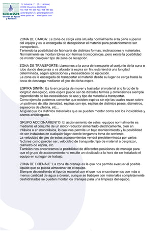 C/ Industria, 7   (P.I. La Rosa)
18330 Chauchina GRANADA
Tel: 958 447 506 Fax: 958 447 331
gedar@gedar.es gedar@gedar.com
www.gedar.es   www.gedar.com




ZONA DE CARGA: La zona de carga esta situada normalmente el la parte superior
del equipo y es la encargada de decepcionar el material para posteriormente ser
transportado.
Teniendo la posibilidad de fabricarla de distintas formas, inclinaciones y materiales.
Normalmente se montan tolvas con formas troncocónicas, pero existe la posibilidad
de montar cualquier tipo de zona de recepción.

ZONA DE TRANSPORTE: Llamamos a la zona de transporte al conjunto de la cuna o
tubo donde descansa o va alojado la espira sin fin, esta tendrá una longitud
determinada, según aplicaciones y necesidades de ejecución.
La zona es la encargada de transportar el material desde su lugar de carga hasta la
boca de descarga mediante el giro de dicha espira.

ESPIRA SINFÍN: Es la encargada de mover y trasladar el material a lo largo de la
longitud del equipo, esta espira puede ser de distintas formas y dimensiones siempre
dependiendo de las necesidades de uso y tipo de material a transportar.
Como ejemplo podemos comentar que existen espiras sin eje las cuales rozan sobre
un polímero de alta densidad, espiras con eje, espiras de distintos pasos, diámetros,
espesores de pletina, etc...
Al igual que los distintos materiales que se pueden montar como son los inoxidables y
aceros antidesgaste.

GRUPO ACCIONAMIENTO: El accionamiento de estos equipos normalmente es
mediante el conjunto de un motor-reductor alimentado eléctricamente, bien en
trifásica o en monofásica, lo cual nos permite un bajo mantenimiento y la posibilidad
de ser instalados en cualquier lugar donde tengamos toma de corriente.
La velocidad de giro de estos accionamientos vendrá predeterminada por varios
factores como pueden ser, velocidad de transporte, tipo de material a desplazar,
diámetro de espira, etc.
También nos encontramos la posibilidad de diferentes posiciones de montaje para
que el grupo de accionamiento no resulte un obstáculo a la hora de ser instalado el
equipo en su lugar de trabajo.

ZONA DE DRENAJE: La zona de drenaje es la que nos permite evacuar el posible
líquido que se pueda almacenar en el equipo.
Siempre dependiendo el tipo de material con el que nos encontraremos con más o
menos cantidad de agua a drenar, aunque se trabajen con materiales completamente
deshidratados se pueden montar los drenajes para una limpieza del equipo.
 