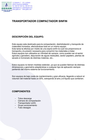 C/ Industria, 7   (P.I. La Rosa)
18330 Chauchina GRANADA
Tel: 958 447 506 Fax: 958 447 331
gedar@gedar.es gedar@gedar.com
www.gedar.es   www.gedar.com




TRANSPORTADOR COMPACTADOR SINFIN




DESCRIPCIÓN DEL EQUIPO.


Este equipo esta destinado para la compactación, deshidratación y transporte de
materiales húmedos, efectuándose todo en un mismo equipo.
Esta tarea la efectúa por medio de una espira sinfín la cual nos proporciona el
transporte y la presión necesaria para comprimir los materiales a tratar.
Estos equipos son utilizados en infinidad de campos, como pueden ser el sector
agrícola y ganadero, depuración de aguas residuales, sector papelero, plantas de
secado e incinerado de distintas materias, etc..


Estos equipos no tienen medidas estándar, ya que se pueden fabricar de distintas
dimensiones y geometría adaptándose a cualquier tipo de aplicación siempre
partiendo del mismo sistema de funcionamiento.


Son equipos de bajo coste de mantenimiento y gran eficacia, llegando a reducir el
volumen del material hasta un 50%, extrayendo el aire y el líquido que contienen.




COMPONENTES

    -    Tolva descarga
    -    Cámara de compactación
    -    Transportador sinfín
    -    Grupo accionamiento
    -    Tubo desagüe
 