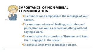 Date
IMPORTANCE OF NON-VERBAL
COMMUNICATION
✤It enhances and emphasizes the message of your
speech.
✤It can communicate all feelings, attitudes, and
perceptions as well as express anything without
saying a word.
✤It can sustain the attention of listeners and keep
them engaged in the speech.
✤It reflects what type of speaker you are.
 