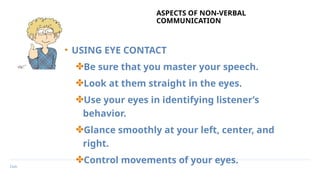 Date
ASPECTS OF NON-VERBAL
COMMUNICATION
• USING EYE CONTACT
✤Be sure that you master your speech.
✤Look at them straight in the eyes.
✤Use your eyes in identifying listener’s
behavior.
✤Glance smoothly at your left, center, and
right.
✤Control movements of your eyes.
 