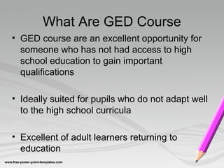 What Are GED Course
• GED course are an excellent opportunity for
someone who has not had access to high
school education to gain important
qualifications
• Ideally suited for pupils who do not adapt well
to the high school curricula
• Excellent of adult learners returning to
education
 