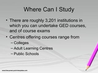 Where Can I Study
• There are roughly 3,201 institutions in
which you can undertake GED courses,
and of course exams
• Centres offering courses range from
– Colleges
– Adult Learning Centres
– Public Schools
 