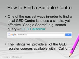 How to Find a Suitable Centre
• One of the easiest ways in-order to find a
local GED Centre is to use a simple, yet
effective “Google Search” e.g. search
query – “GED California”
• The listings will provide all of the GED
register courses available within California
 