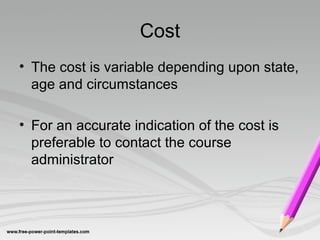 Cost
• The cost is variable depending upon state,
age and circumstances
• For an accurate indication of the cost is
preferable to contact the course
administrator
 