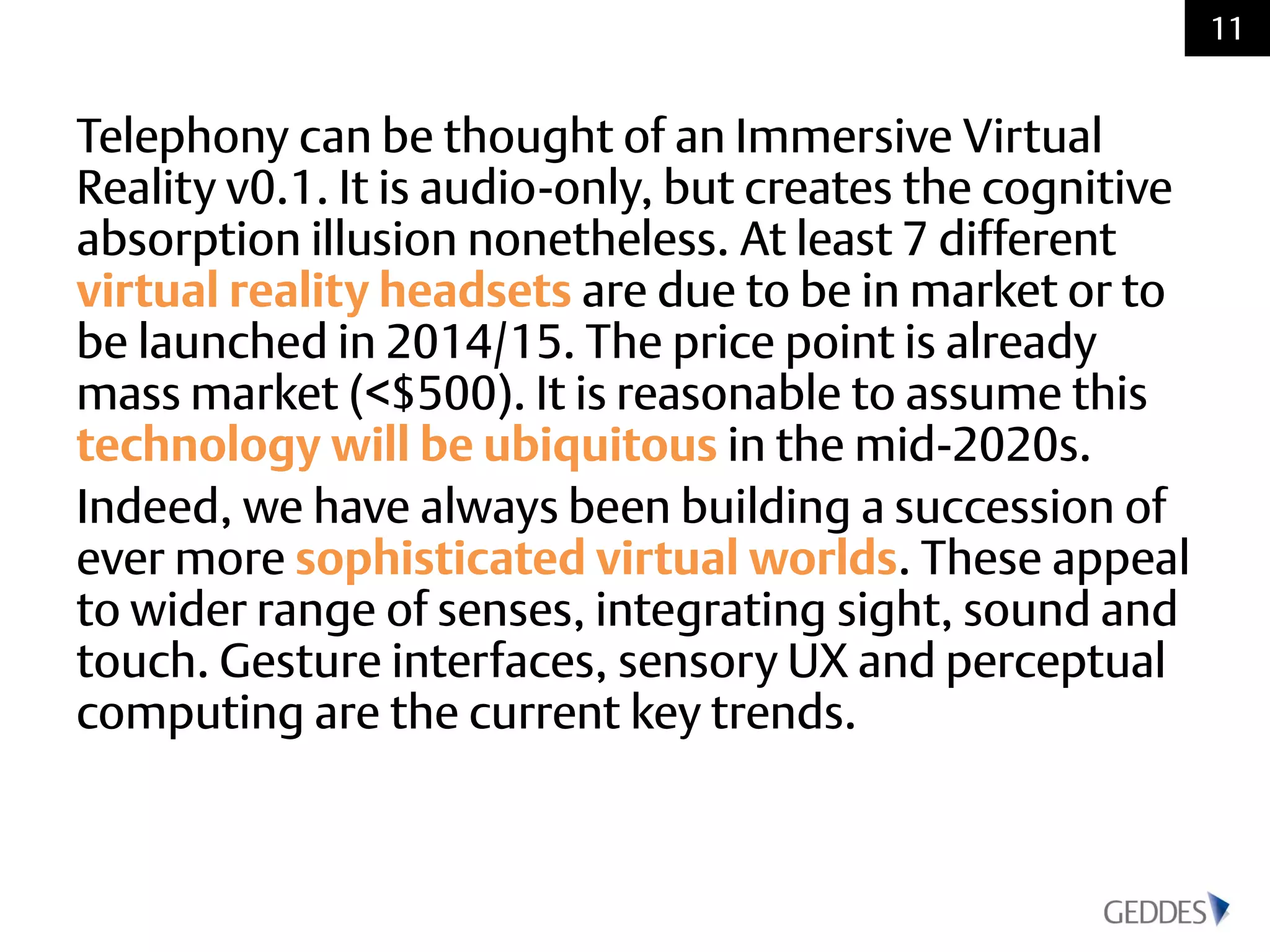 Telephony can be thought of an Immersive Virtual
Reality v0.1. It is audio-only, but creates the cognitive
absorption illusion nonetheless. At least 7 different
virtual reality headsets are due to be in market or to
be launched in 2014/15. The price point is already
mass market (<$500). It is reasonable to assume this
technology will be ubiquitous in the mid-2020s.
Indeed, we have always been building a succession of
ever more sophisticated virtual worlds. These appeal
to wider range of senses, integrating sight, sound and
touch. Gesture interfaces, sensory UX and perceptual
computing are the current key trends.
11
 