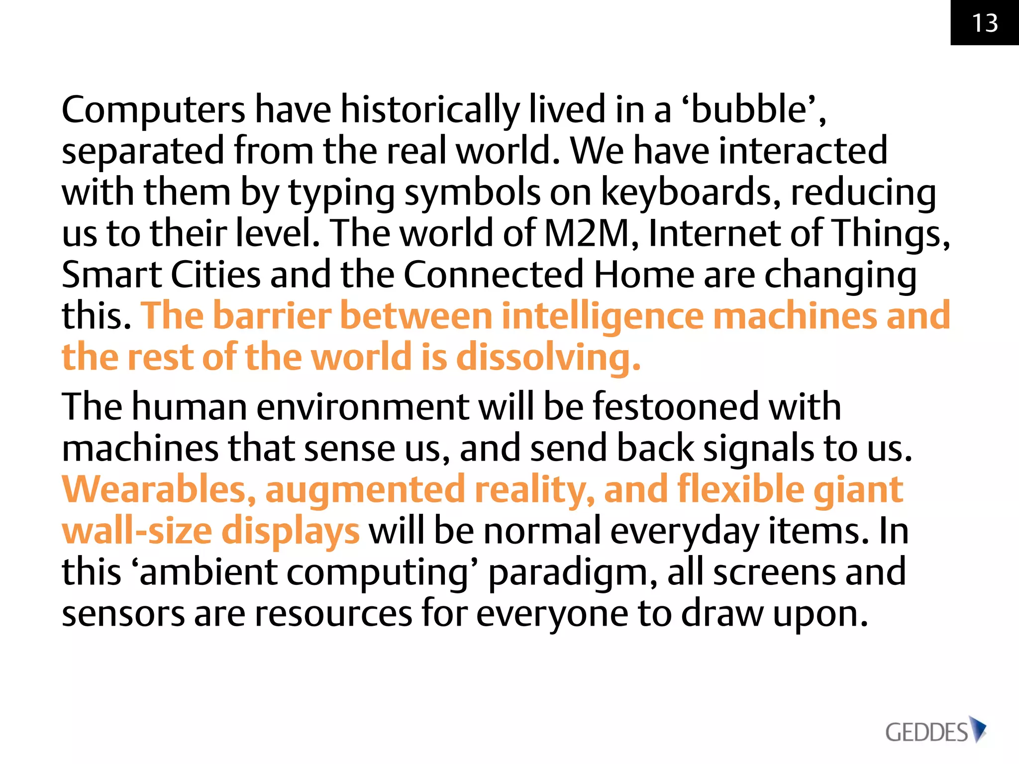 Computers have historically lived in a ‘bubble’,
separated from the real world. We have interacted
with them by typing symbols on keyboards, reducing
us to their level. The world of M2M, Internet of Things,
Smart Cities and the Connected Home are changing
this. The barrier between intelligence machines and
the rest of the world is dissolving.
The human environment will be festooned with
machines that sense us, and send back signals to us.
Wearables, augmented reality, and flexible giant
wall-size displays will be normal everyday items. In
this ‘ambient computing’ paradigm, all screens and
sensors are resources for everyone to draw upon.
13
 