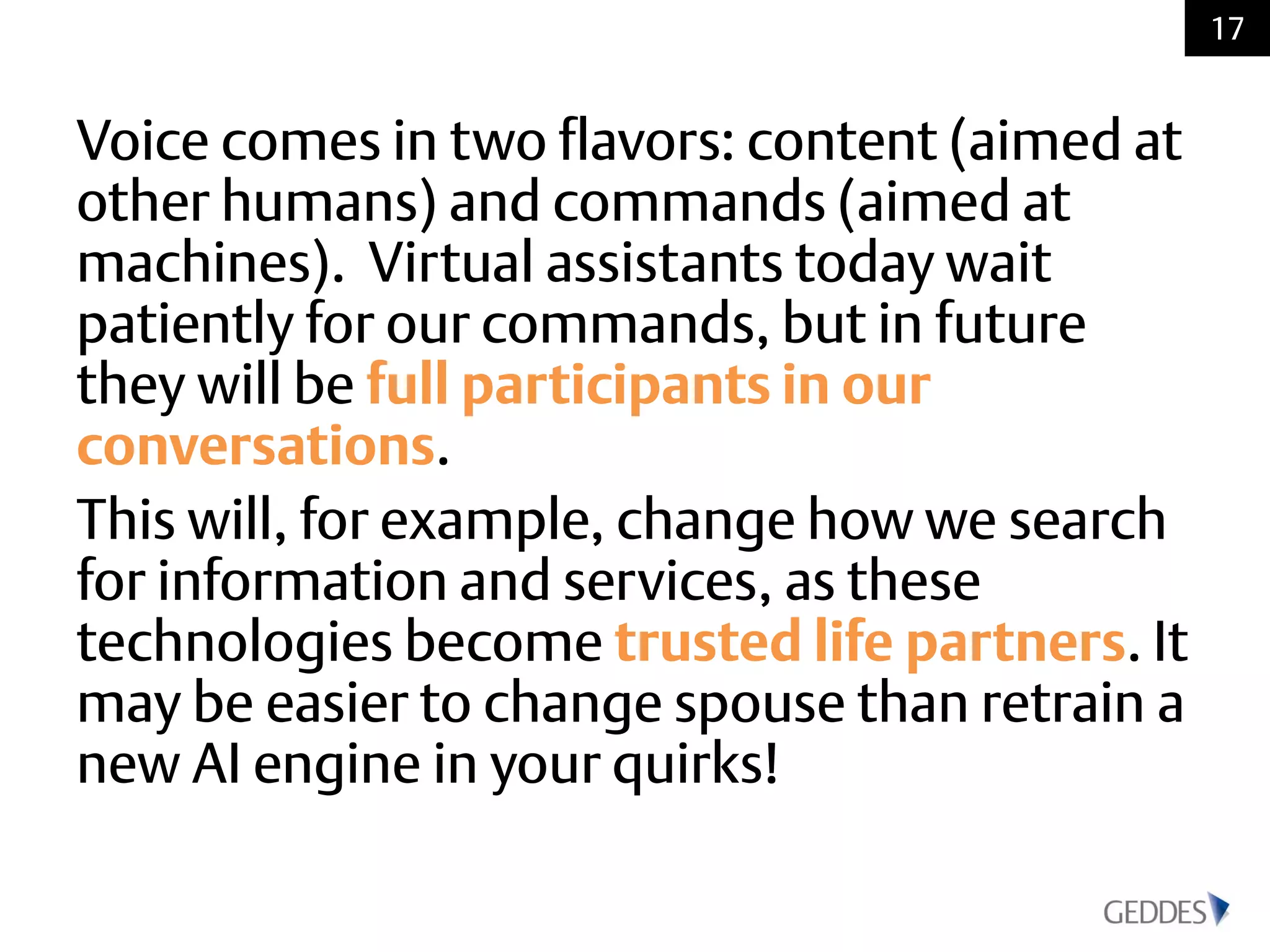 Voice comes in two flavors: content (aimed at
other humans) and commands (aimed at
machines). Virtual assistants today wait
patiently for our commands, but in future
they will be full participants in our
conversations.
This will, for example, change how we search
for information and services, as these
technologies become trusted life partners. It
may be easier to change spouse than retrain a
new AI engine in your quirks!
17
 