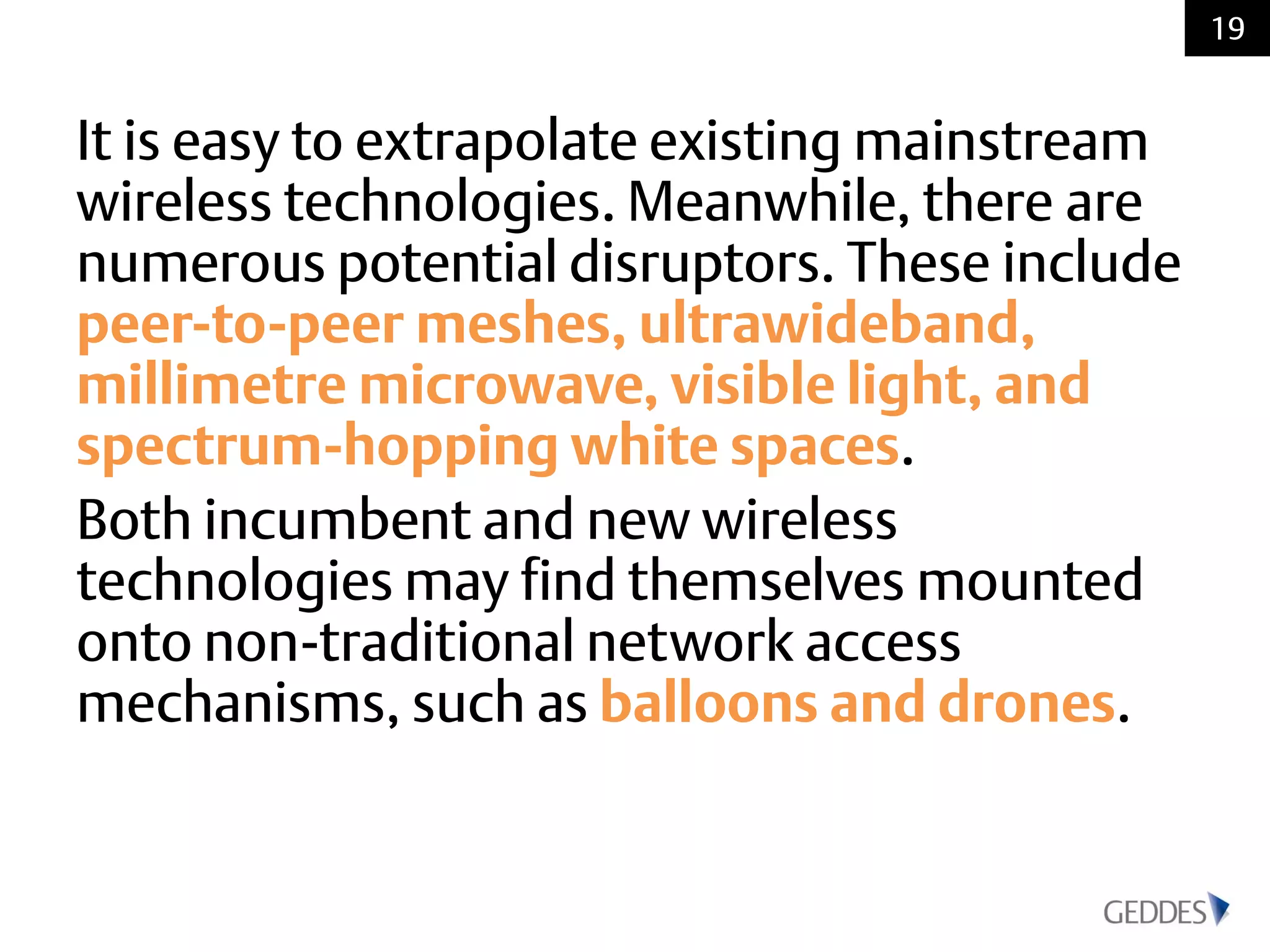 It is easy to extrapolate existing mainstream
wireless technologies. Meanwhile, there are
numerous potential disruptors. These include
peer-to-peer meshes, ultrawideband,
millimetre microwave, visible light, and
spectrum-hopping white spaces.
Both incumbent and new wireless
technologies may find themselves mounted
onto non-traditional network access
mechanisms, such as balloons and drones.
19
 