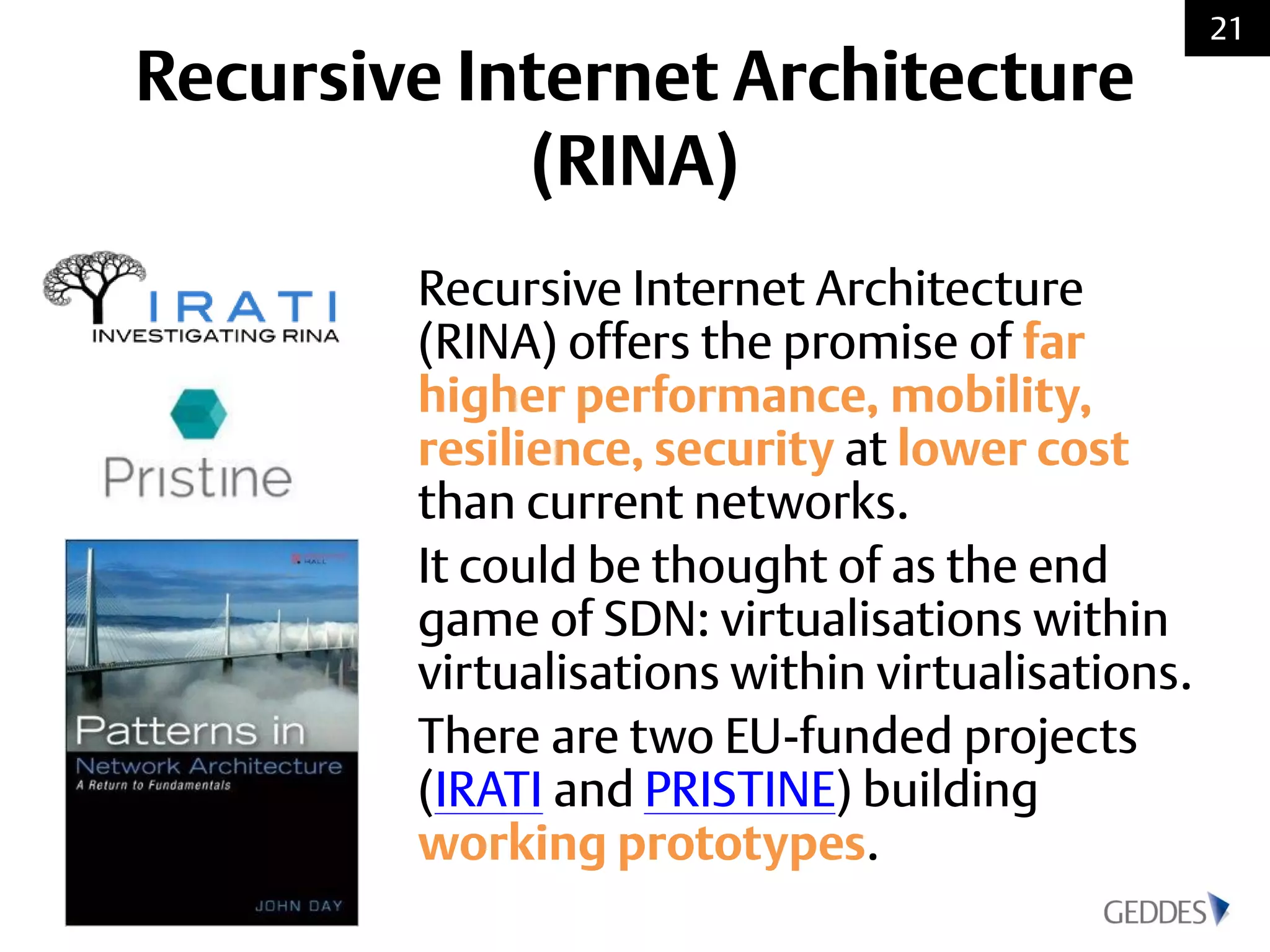 Recursive Internet Architecture
(RINA)
Recursive Internet Architecture
(RINA) offers the promise of far
higher performance, mobility,
resilience, security at lower cost
than current networks.
It could be thought of as the end
game of SDN: virtualisations within
virtualisations within virtualisations.
There are two EU-funded projects
(IRATI and PRISTINE) building
working prototypes.
21
 
