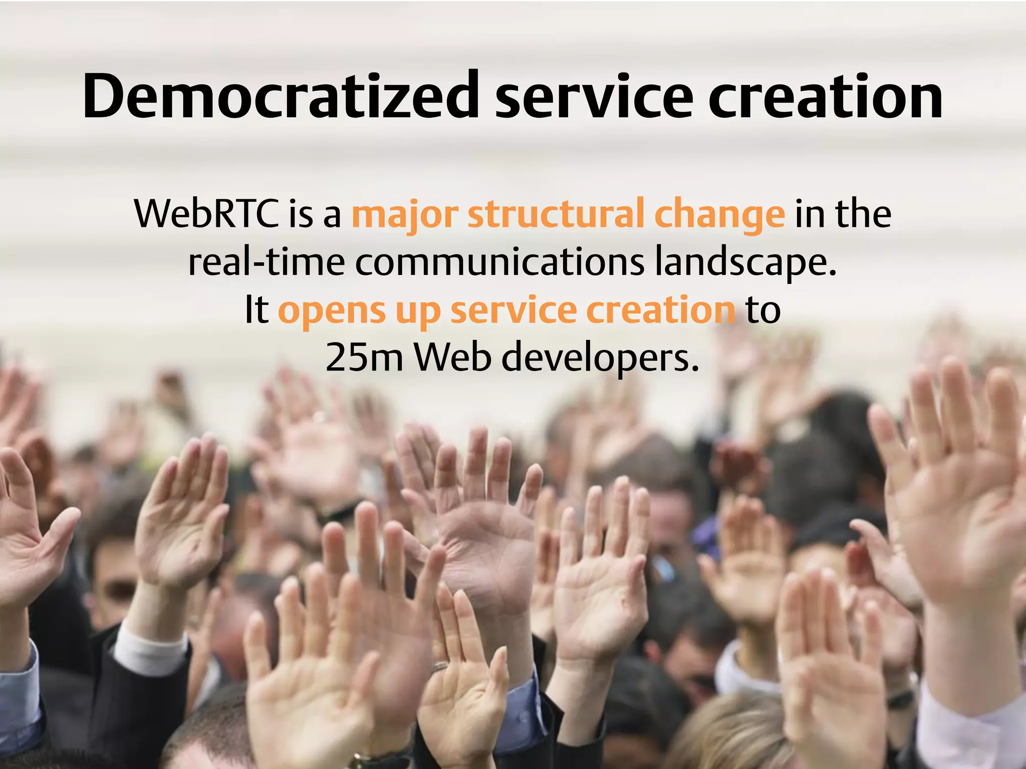 Democratized service creation
WebRTC is a major structural change in the
real-time communications landscape.
It opens up service creation to
25m Web developers.
 