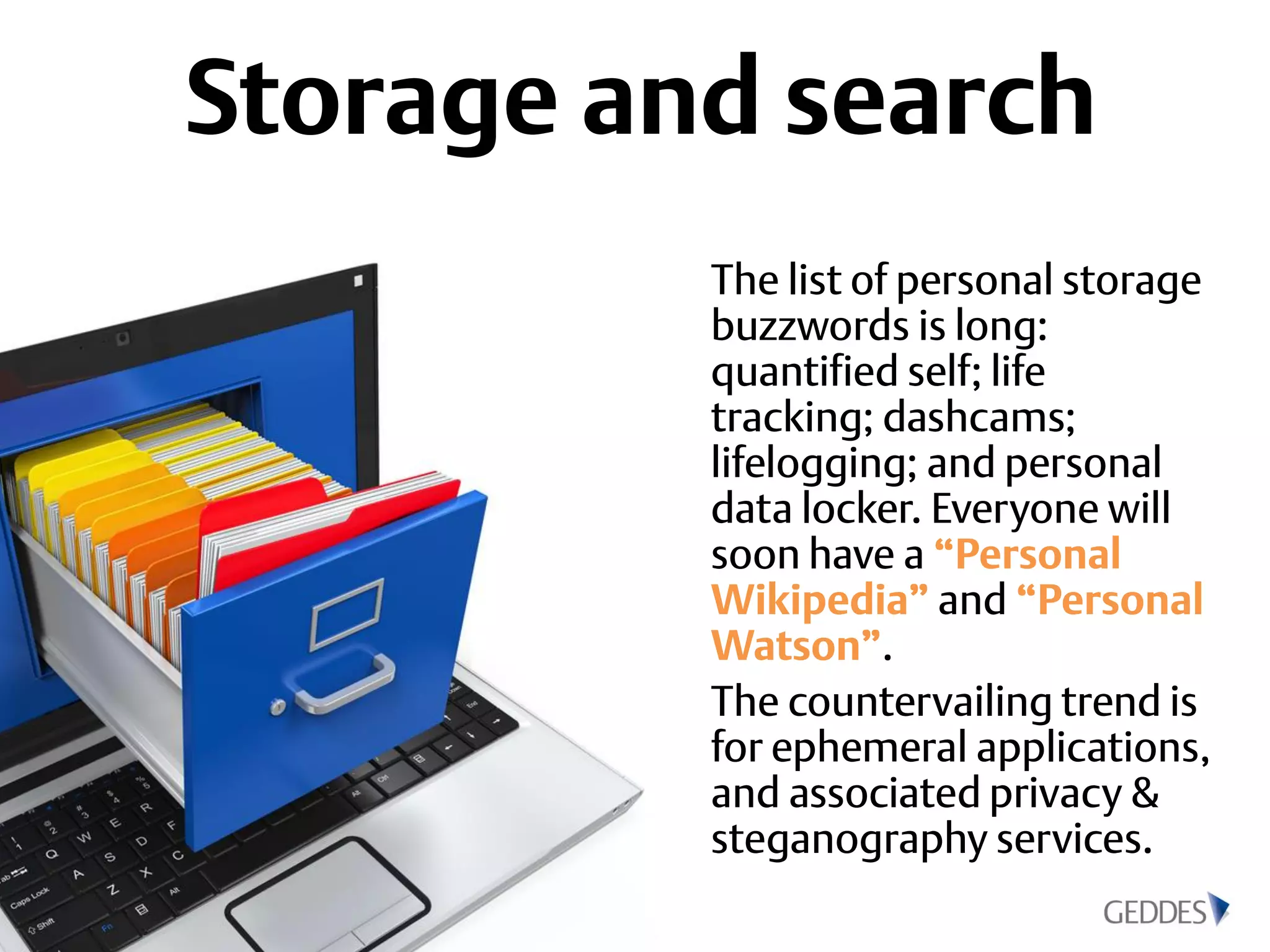 Storage and search
The list of personal storage
buzzwords is long:
quantified self; life
tracking; dashcams;
lifelogging; and personal
data locker. Everyone will
soon have a “Personal
Wikipedia” and “Personal
Watson”.
The countervailing trend is
for ephemeral applications,
and associated privacy &
steganography services.
 