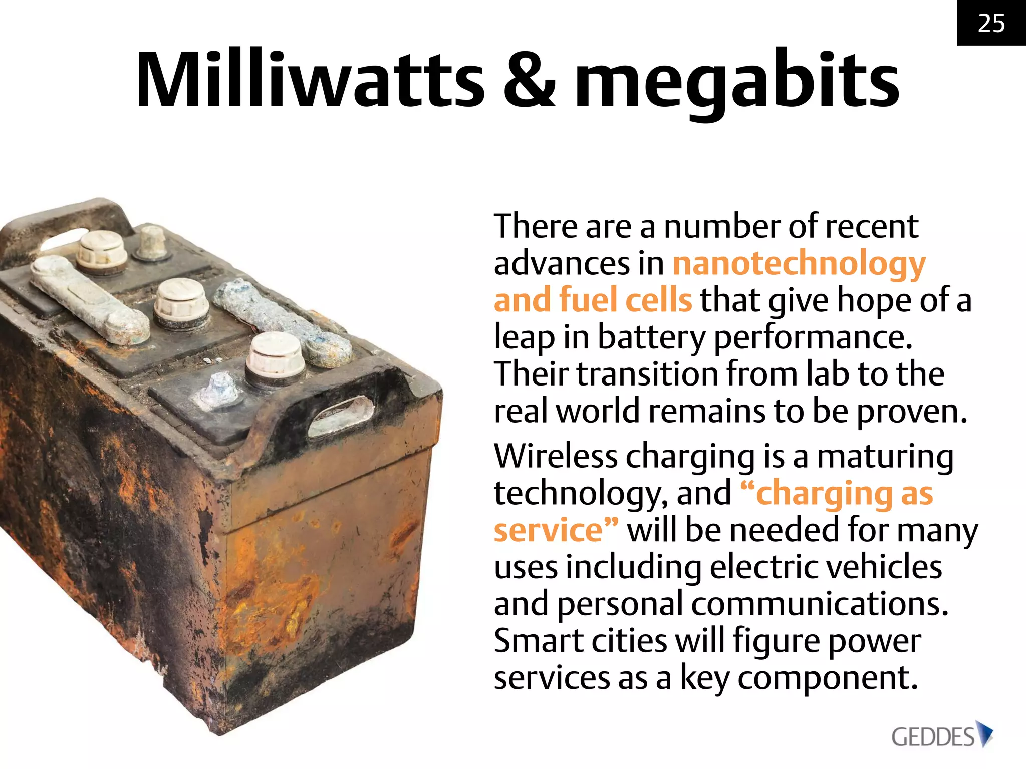 There are a number of recent
advances in nanotechnology
and fuel cells that give hope of a
leap in battery performance.
Their transition from lab to the
real world remains to be proven.
Wireless charging is a maturing
technology, and “charging as
service” will be needed for many
uses including electric vehicles
and personal communications.
Smart cities will figure power
services as a key component.
25
Milliwatts & megabits
 