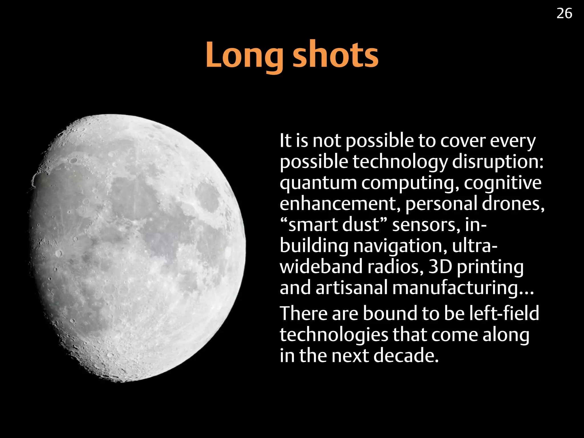 Long shots
It is not possible to cover every
possible technology disruption:
quantum computing, cognitive
enhancement, personal drones,
“smart dust” sensors, in-
building navigation, ultra-
wideband radios, 3D printing
and artisanal manufacturing…
There are bound to be left-field
technologies that come along
in the next decade.
26
 