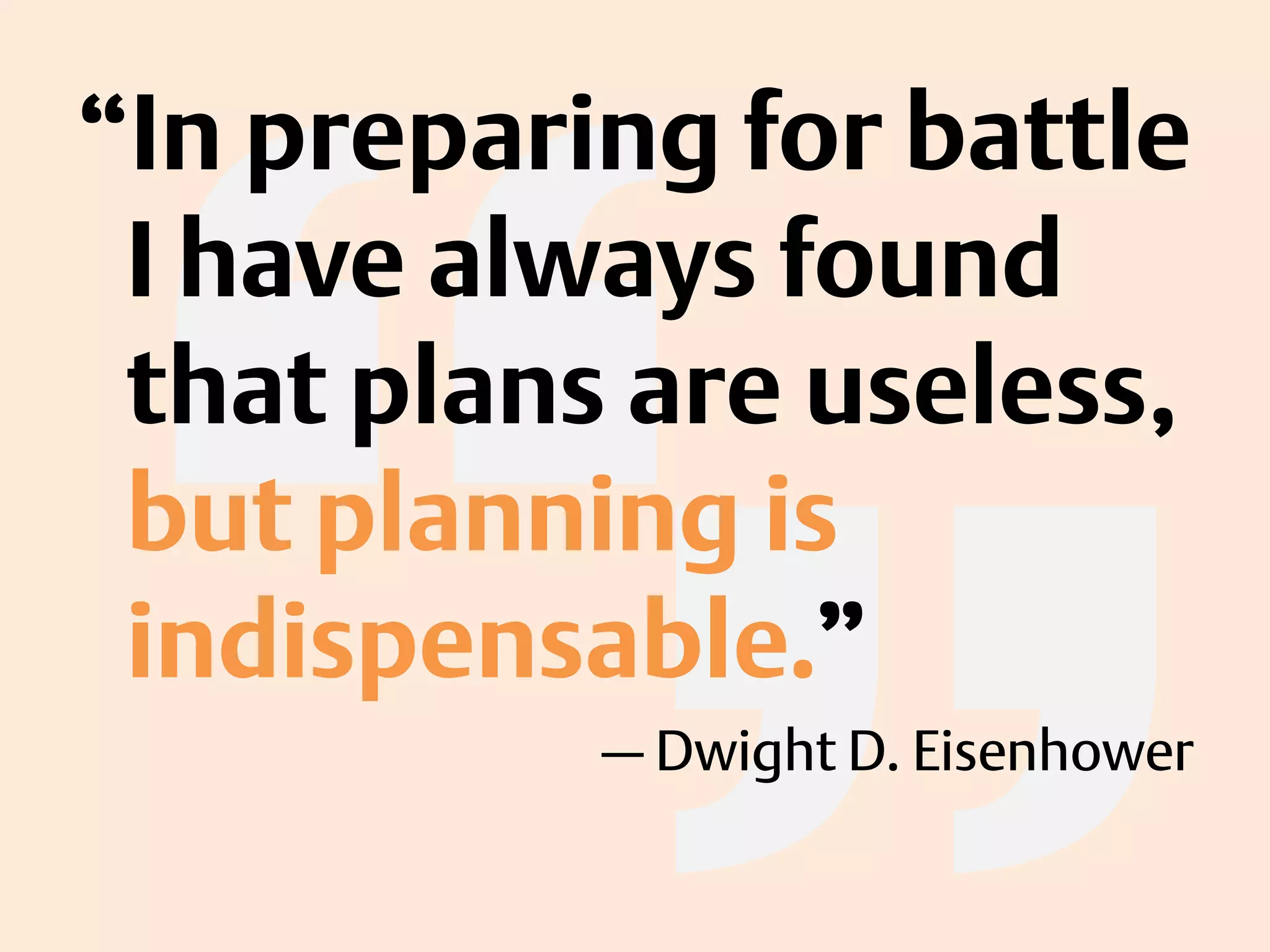 “In preparing for battle
I have always found
that plans are useless,
but planning is
indispensable.”
— Dwight D. Eisenhower
 