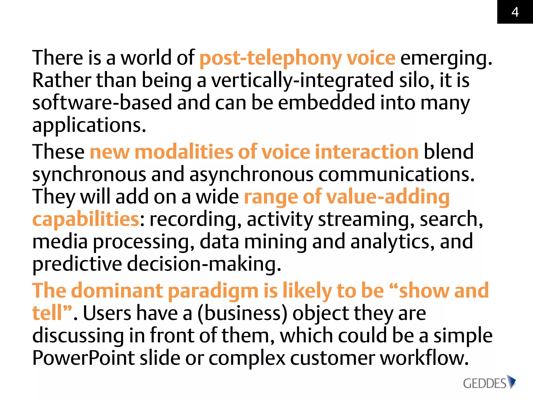 There is a world of post-telephony voice emerging.
Rather than being a vertically-integrated silo, it is
software-based and can be embedded into many
applications.
These new modalities of voice interaction blend
synchronous and asynchronous communications.
They will add on a wide range of value-adding
capabilities: recording, activity streaming, search,
media processing, data mining and analytics, and
predictive decision-making.
The dominant paradigm is likely to be “show and
tell”. Users have a (business) object they are
discussing in front of them, which could be a simple
PowerPoint slide or complex customer workflow.
4
 