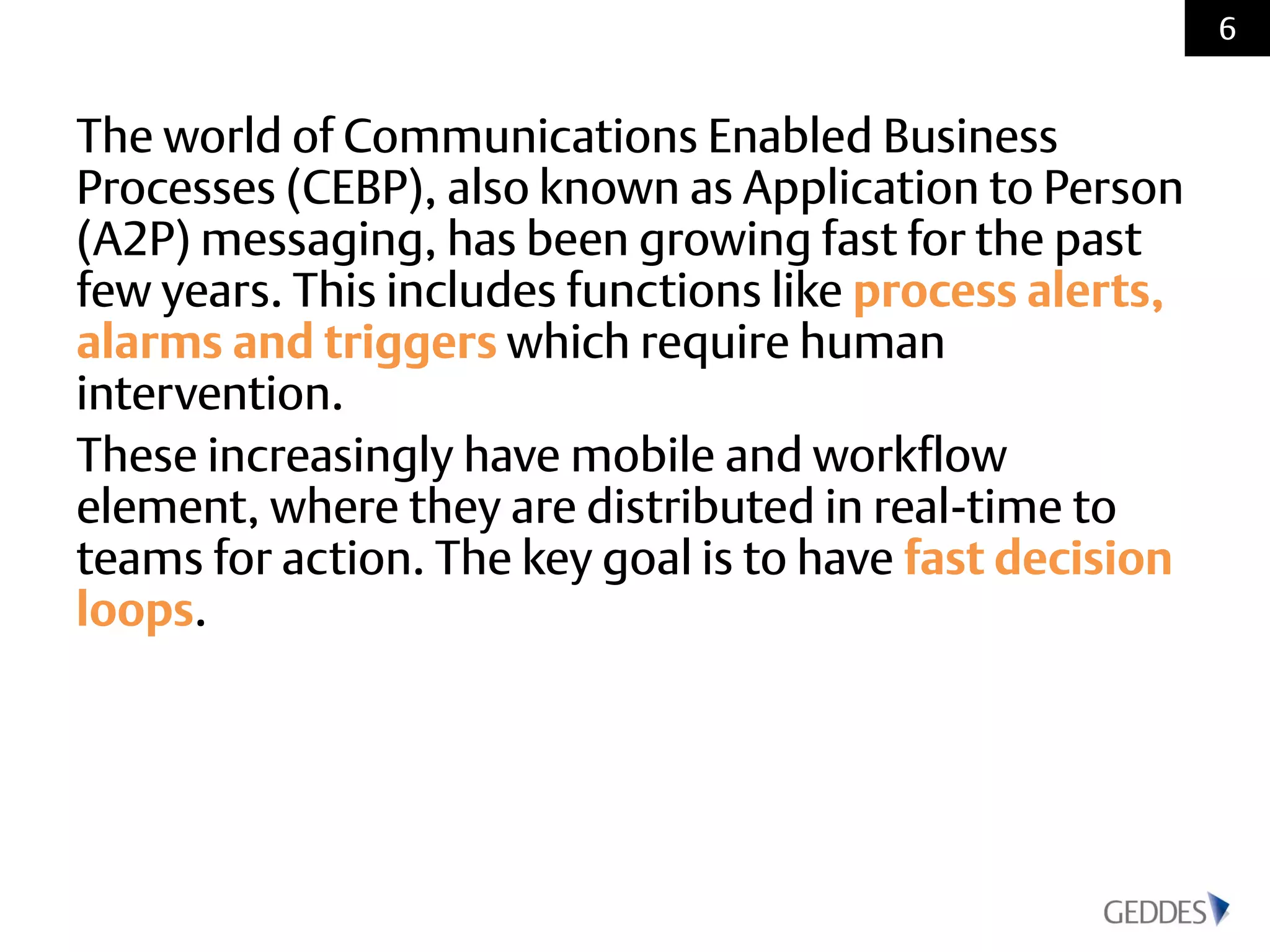 The world of Communications Enabled Business
Processes (CEBP), also known as Application to Person
(A2P) messaging, has been growing fast for the past
few years. This includes functions like process alerts,
alarms and triggers which require human
intervention.
These increasingly have mobile and workflow
element, where they are distributed in real-time to
teams for action. The key goal is to have fast decision
loops.
6
 