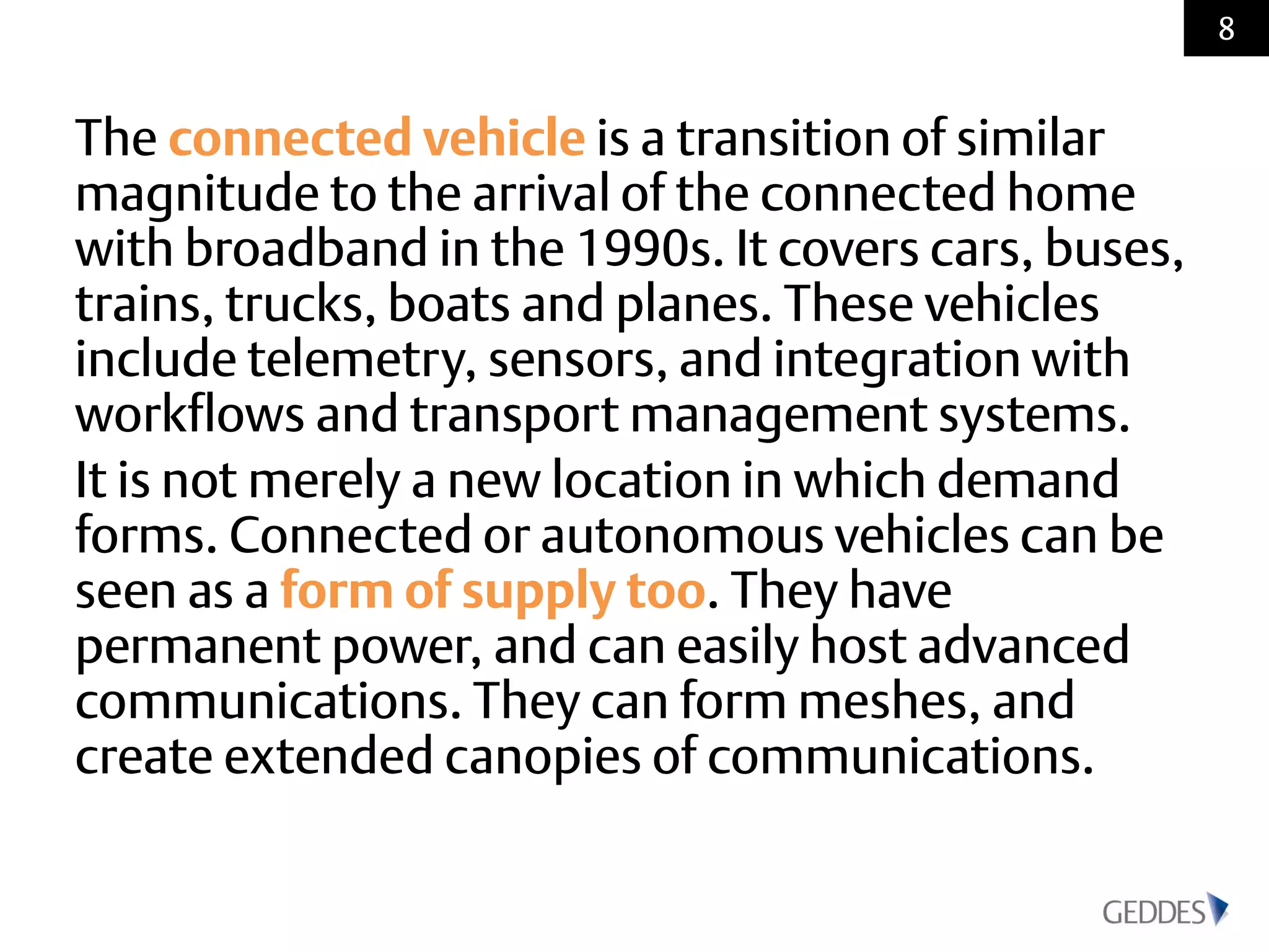 The connected vehicle is a transition of similar
magnitude to the arrival of the connected home
with broadband in the 1990s. It covers cars, buses,
trains, trucks, boats and planes. These vehicles
include telemetry, sensors, and integration with
workflows and transport management systems.
It is not merely a new location in which demand
forms. Connected or autonomous vehicles can be
seen as a form of supply too. They have
permanent power, and can easily host advanced
communications. They can form meshes, and
create extended canopies of communications.
8
 