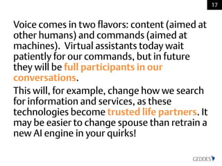 Voice comes in two flavors: content (aimed at
other humans) and commands (aimed at
machines). Virtual assistants today wait
patiently for our commands, but in future
they will be full participants in our
conversations.
This will, for example, change how we search
for information and services, as these
technologies become trusted life partners. It
may be easier to change spouse than retrain a
new AI engine in your quirks!
17
 