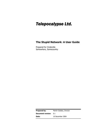 Telepocalypse Ltd.

The Stupid Network: A User Guide
Prepared for Cinderella
Somewhere, Somecountry

Prepared by:

Martin Geddes, Director

Document version:

0.1

Date:

10 December 2004

 