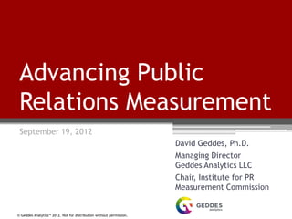 © Geddes Analytics™ 2012. Not for distribution without permission.
Advancing Public
Relations Measurement
September 19, 2012
David Geddes, Ph.D.
Managing Director
Geddes Analytics LLC
Chair, Institute for PR
Measurement Commission
 