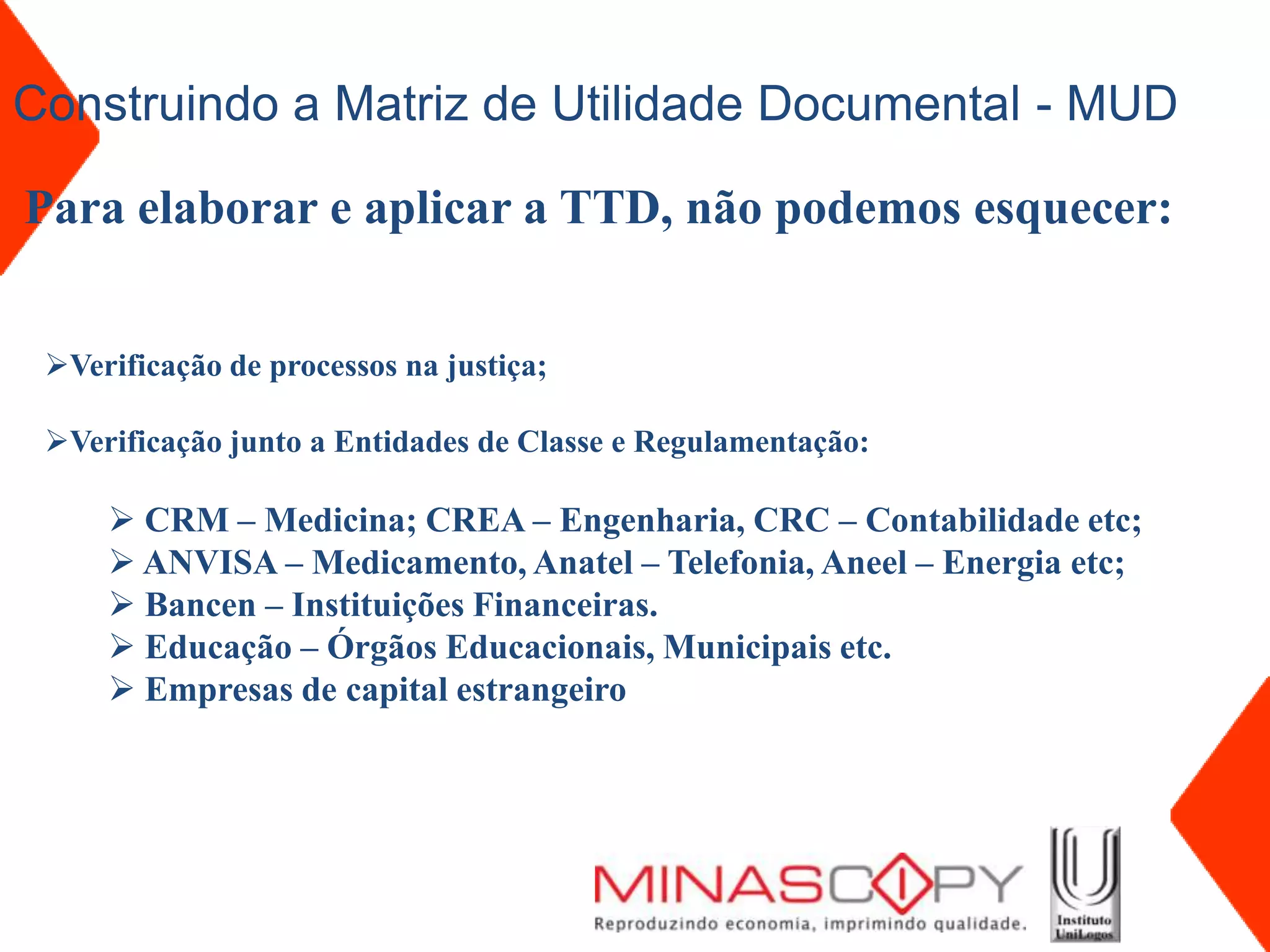 Construindo a Matriz de Utilidade Documental - MUD

Para elaborar e aplicar a TTD, não podemos esquecer:


 Verificação de processos na justiça;

 Verificação junto a Entidades de Classe e Regulamentação:

      CRM – Medicina; CREA – Engenharia, CRC – Contabilidade etc;
      ANVISA – Medicamento, Anatel – Telefonia, Aneel – Energia etc;
      Bancen – Instituições Financeiras.
      Educação – Órgãos Educacionais, Municipais etc.
      Empresas de capital estrangeiro
 