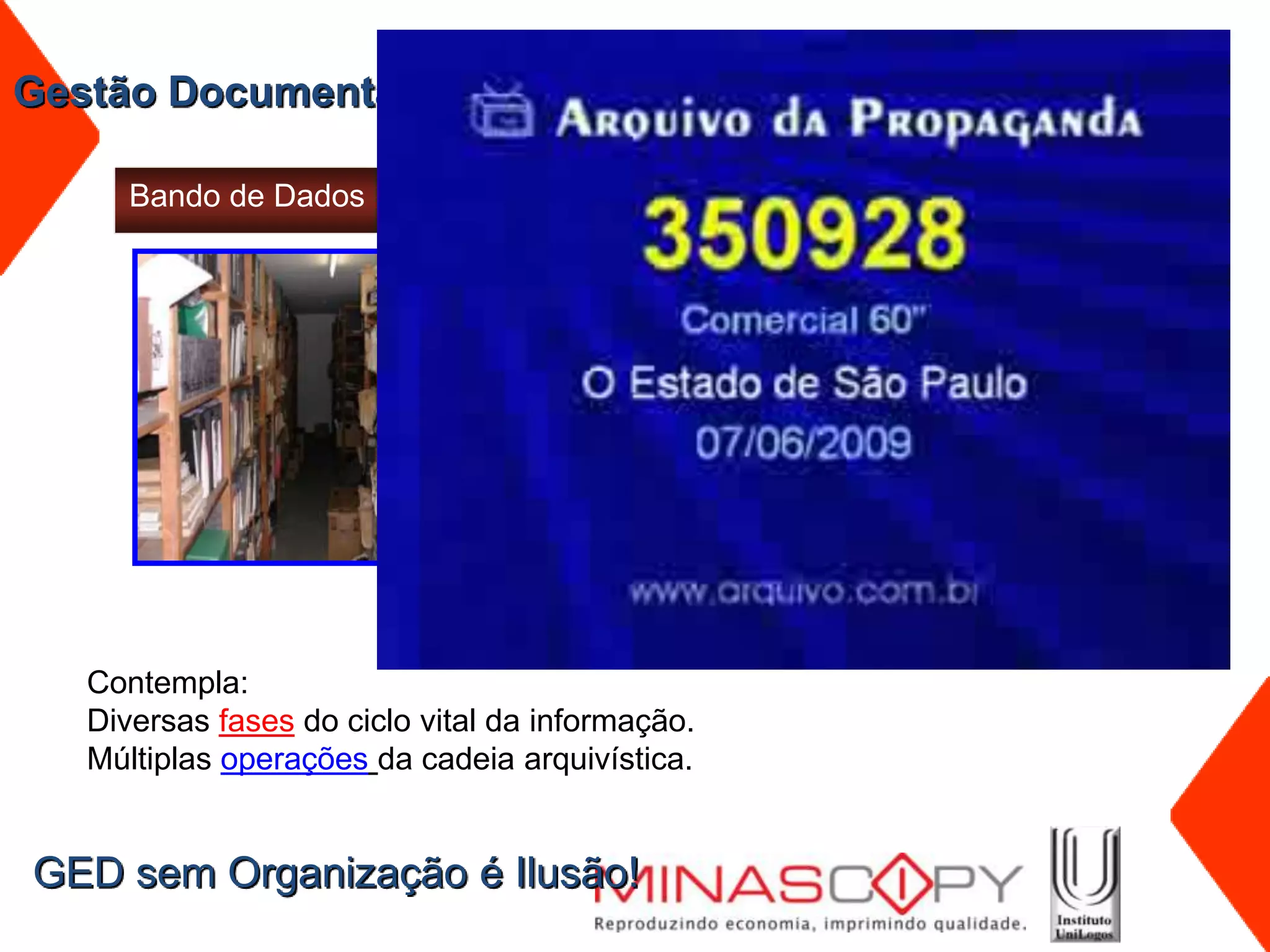 Gestão Documental – Resultado - Estruturação do Acervo

      Bando de Dados                              Banco de Dados




                               1 m linear
                               40 cm
                               duplicidade




   Contempla:
   Diversas fases do ciclo vital da informação.
   Múltiplas operações da cadeia arquivística.


GED sem Organização é Ilusão!
 