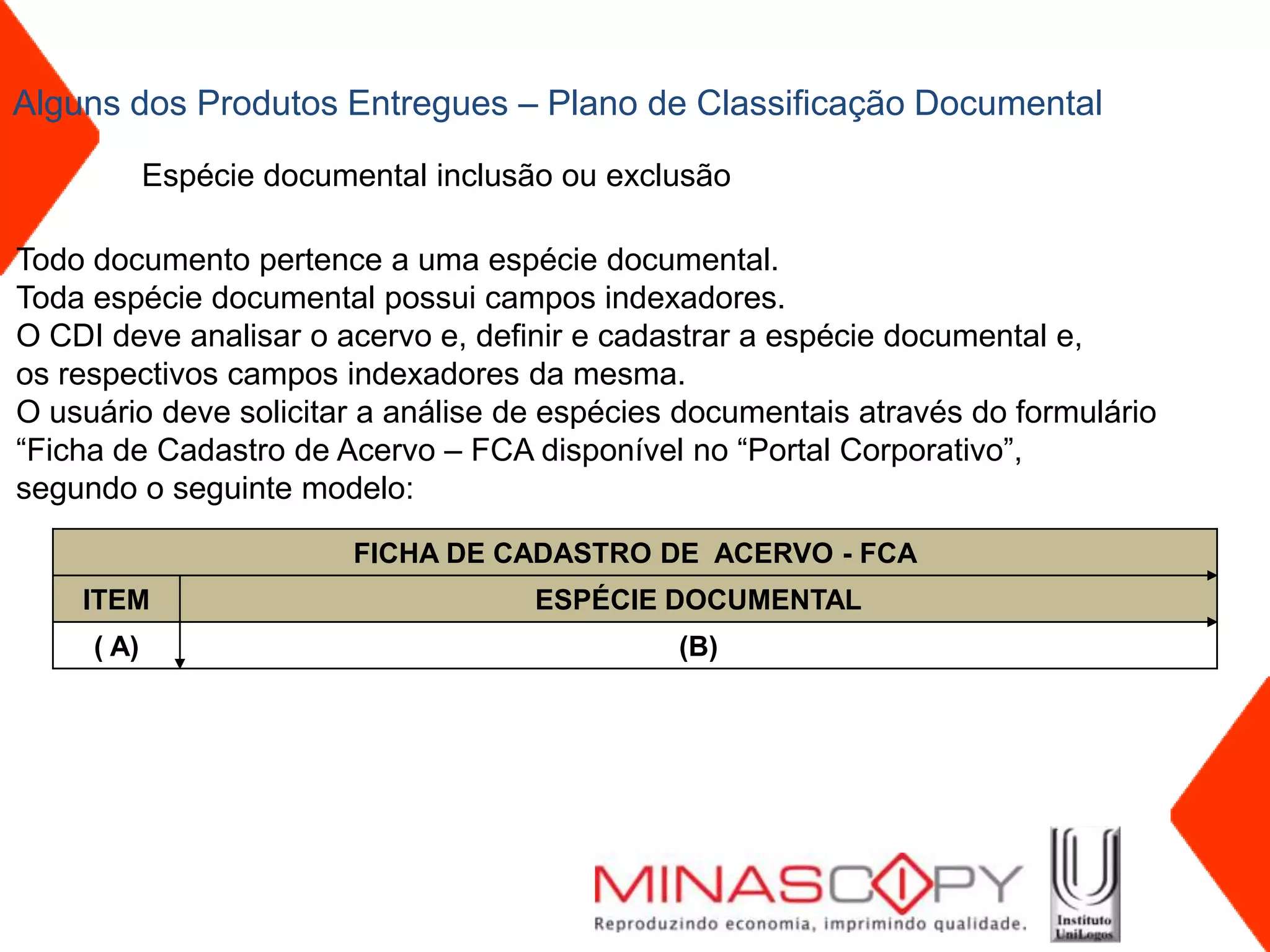 Alguns dos Produtos Entregues – Plano de Classificação Documental

            Espécie documental inclusão ou exclusão

Todo documento pertence a uma espécie documental.
Toda espécie documental possui campos indexadores.
O CDI deve analisar o acervo e, definir e cadastrar a espécie documental e,
os respectivos campos indexadores da mesma.
O usuário deve solicitar a análise de espécies documentais através do formulário
“Ficha de Cadastro de Acervo – FCA disponível no “Portal Corporativo”,
segundo o seguinte modelo:

                          FICHA DE CADASTRO DE ACERVO - FCA
    ITEM                              ESPÉCIE DOCUMENTAL
     ( A)                                      (B)
 