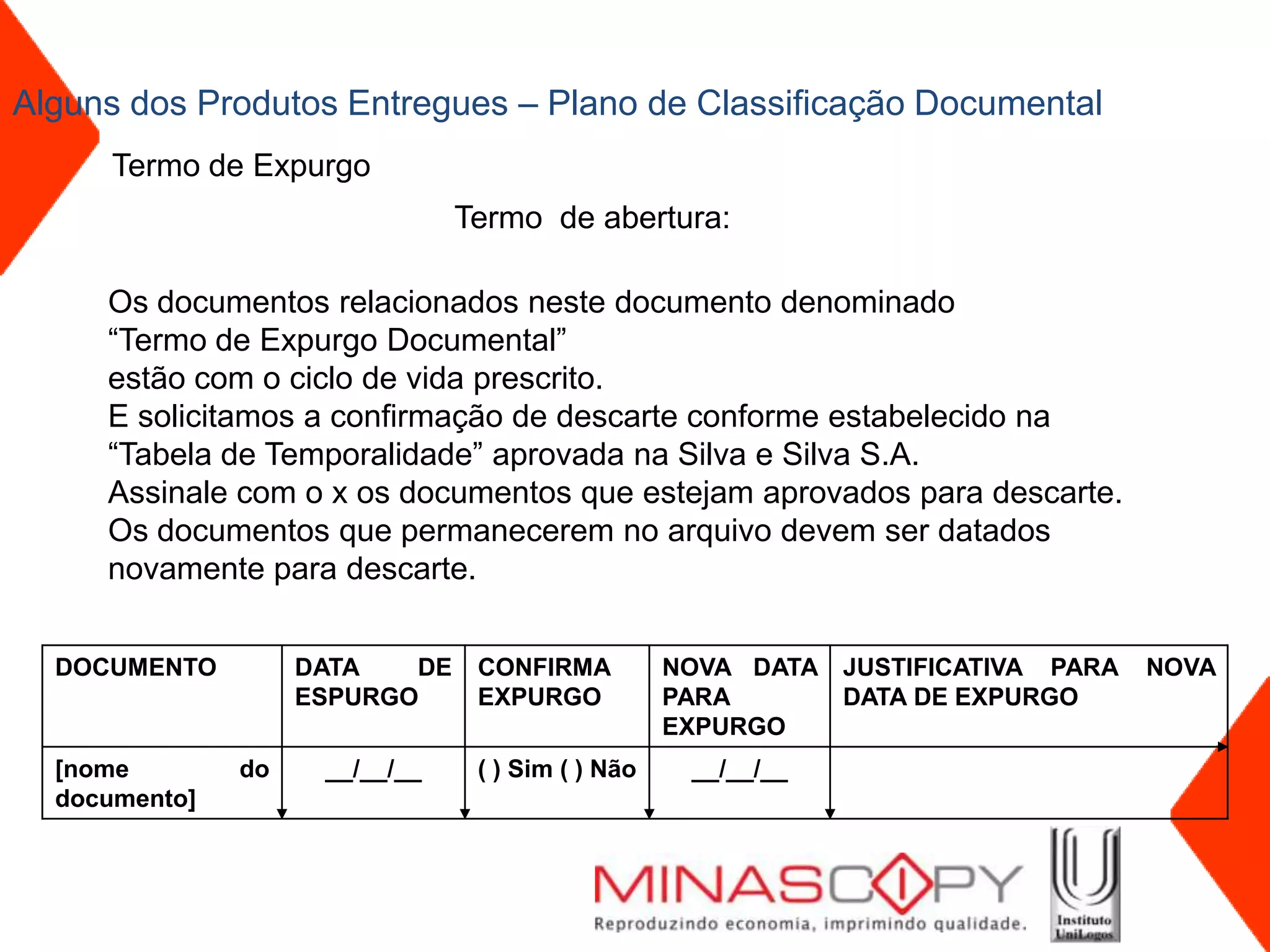 Alguns dos Produtos Entregues – Plano de Classificação Documental
      Termo de Expurgo
                                Termo de abertura:

     Os documentos relacionados neste documento denominado
     “Termo de Expurgo Documental”
     estão com o ciclo de vida prescrito.
     E solicitamos a confirmação de descarte conforme estabelecido na
     “Tabela de Temporalidade” aprovada na Silva e Silva S.A.
     Assinale com o x os documentos que estejam aprovados para descarte.
     Os documentos que permanecerem no arquivo devem ser datados
     novamente para descarte.


  DOCUMENTO         DATA   DE    CONFIRMA          NOVA DATA JUSTIFICATIVA PARA   NOVA
                    ESPURGO      EXPURGO           PARA      DATA DE EXPURGO
                                                   EXPURGO
  [nome        do    __/__/__    ( ) Sim ( ) Não    __/__/__
  documento]
 