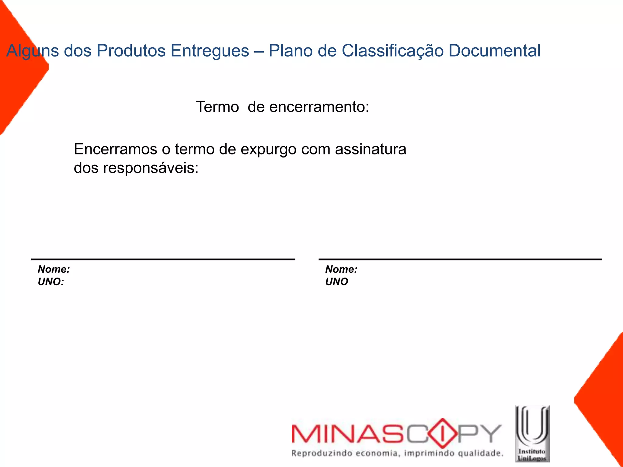 Alguns dos Produtos Entregues – Plano de Classificação Documental


                           Termo de encerramento:

           Encerramos o termo de expurgo com assinatura
           dos responsáveis:




   Nome:                                    Nome:
   UNO:                                     UNO
 
