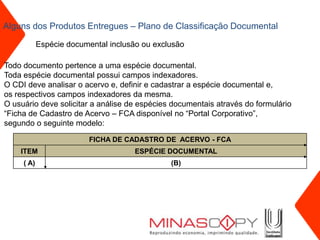 Alguns dos Produtos Entregues – Plano de Classificação Documental

            Espécie documental inclusão ou exclusão

Todo documento pertence a uma espécie documental.
Toda espécie documental possui campos indexadores.
O CDI deve analisar o acervo e, definir e cadastrar a espécie documental e,
os respectivos campos indexadores da mesma.
O usuário deve solicitar a análise de espécies documentais através do formulário
“Ficha de Cadastro de Acervo – FCA disponível no “Portal Corporativo”,
segundo o seguinte modelo:

                          FICHA DE CADASTRO DE ACERVO - FCA
    ITEM                              ESPÉCIE DOCUMENTAL
     ( A)                                      (B)
 