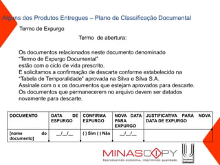 Alguns dos Produtos Entregues – Plano de Classificação Documental
      Termo de Expurgo
                                Termo de abertura:

     Os documentos relacionados neste documento denominado
     “Termo de Expurgo Documental”
     estão com o ciclo de vida prescrito.
     E solicitamos a confirmação de descarte conforme estabelecido na
     “Tabela de Temporalidade” aprovada na Silva e Silva S.A.
     Assinale com o x os documentos que estejam aprovados para descarte.
     Os documentos que permanecerem no arquivo devem ser datados
     novamente para descarte.


  DOCUMENTO         DATA   DE    CONFIRMA          NOVA DATA JUSTIFICATIVA PARA   NOVA
                    ESPURGO      EXPURGO           PARA      DATA DE EXPURGO
                                                   EXPURGO
  [nome        do    __/__/__    ( ) Sim ( ) Não    __/__/__
  documento]
 