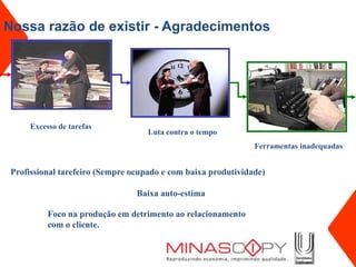 Nossa razão de existir - Agradecimentos




      Excesso de tarefas
                                    Luta contra o tempo
                                                               Ferramentas inadequadas


 Profissional tarefeiro (Sempre ocupado e com baixa produtividade)

                                 Baixa auto-estima

           Foco na produção em detrimento ao relacionamento
           com o cliente.
 